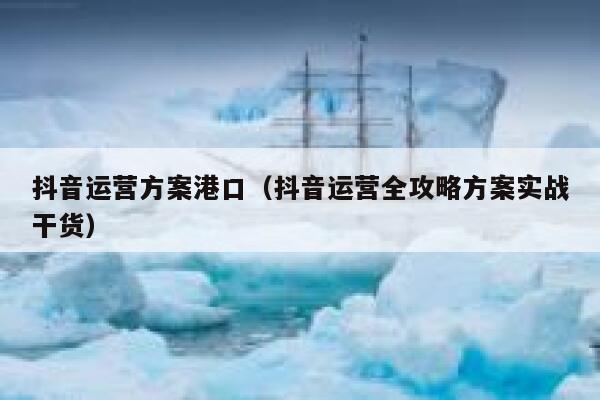 抖音运营方案港口（抖音运营全攻略方案实战干货）