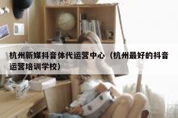 杭州新媒抖音体代运营中心（杭州最好的抖音运营培训学校）