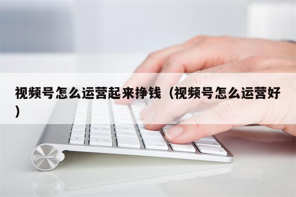 视频号怎么运营起来挣钱（视频号怎么运营好）