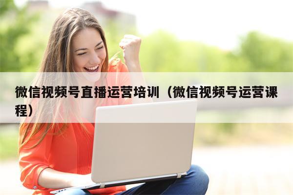 微信视频号直播运营培训（微信视频号运营课程）