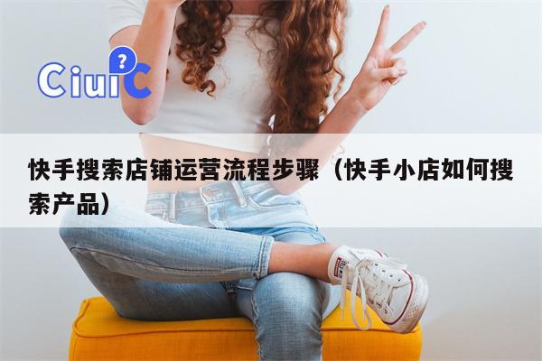 快手搜索店铺运营流程步骤（快手小店如何搜索产品）