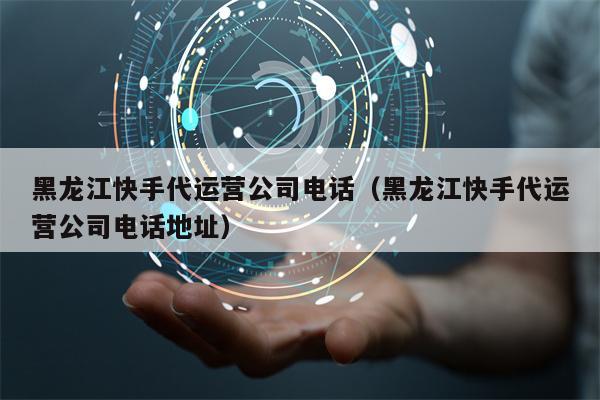 黑龙江快手代运营公司电话（黑龙江快手代运营公司电话地址）