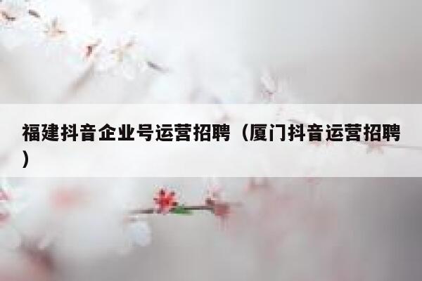 福建抖音企业号运营招聘（厦门抖音运营招聘）