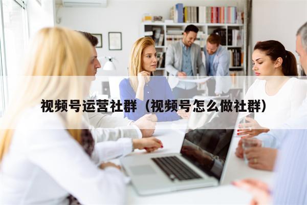 视频号运营社群（视频号怎么做社群）