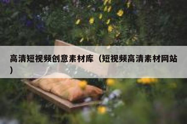 高清短视频创意素材库（短视频高清素材网站）