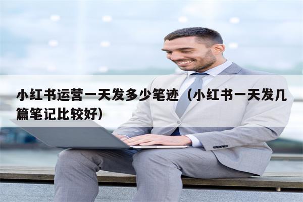 小红书运营一天发多少笔迹（小红书一天发几篇笔记比较好）