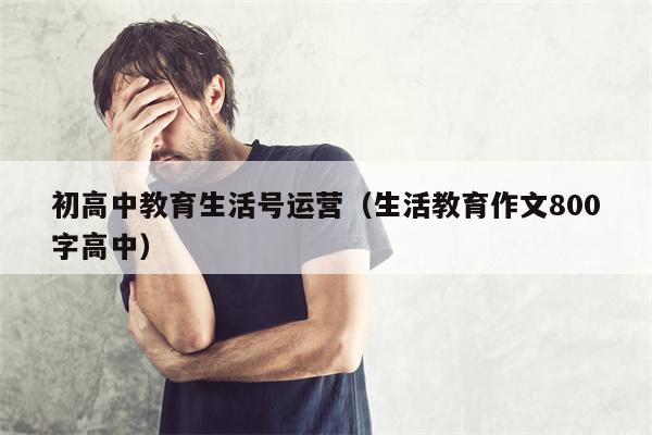 初高中教育生活号运营（生活教育作文800字高中）