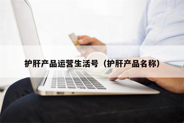 护肝产品运营生活号（护肝产品名称）