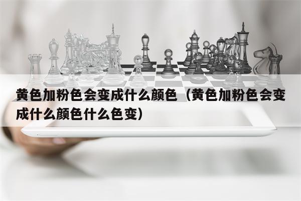 黄色加粉色会变成什么颜色（黄色加粉色会变成什么颜色什么色变）