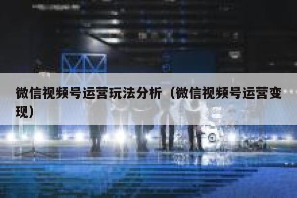 微信视频号运营玩法分析（微信视频号运营变现）