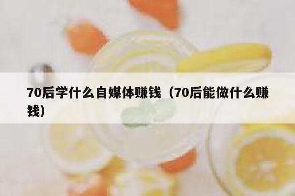 70后学什么自媒体赚钱（70后能做什么赚钱）