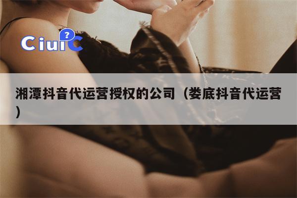 湘潭抖音代运营授权的公司（娄底抖音代运营）