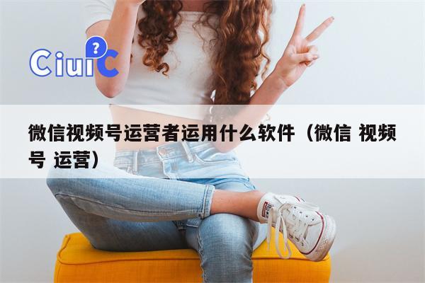 微信视频号运营者运用什么软件（微信 视频号 运营）