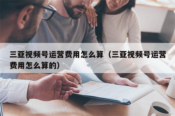 三亚视频号运营费用怎么算（三亚视频号运营费用怎么算的）