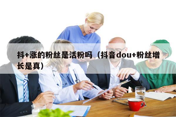 抖+涨的粉丝是活粉吗（抖音dou+粉丝增长是真）