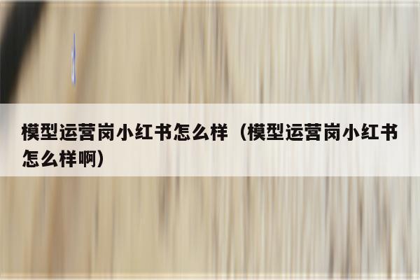 模型运营岗小红书怎么样（模型运营岗小红书怎么样啊）