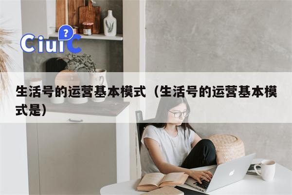 生活号的运营基本模式（生活号的运营基本模式是）