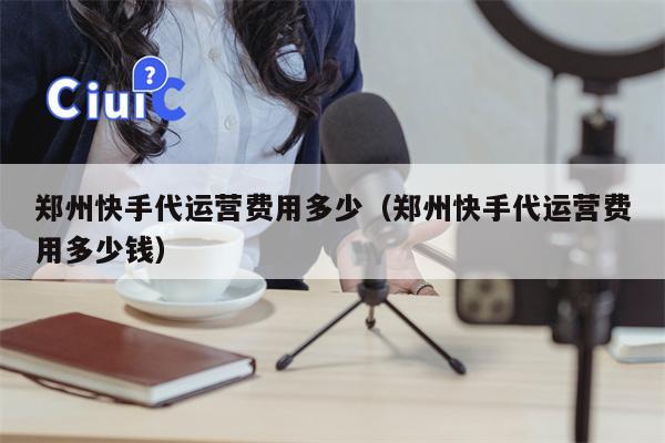 郑州快手代运营费用多少（郑州快手代运营费用多少钱）