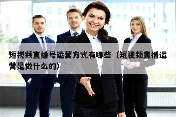 短视频直播号运营方式有哪些（短视频直播运营是做什么的）