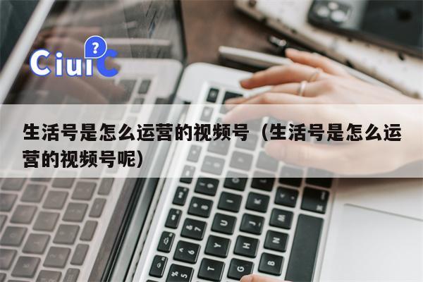 生活号是怎么运营的视频号（生活号是怎么运营的视频号呢）