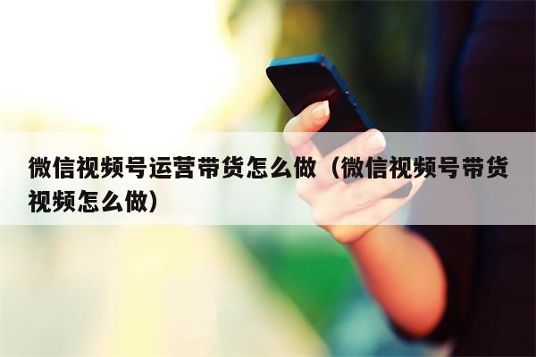 微信视频号运营带货怎么做（微信视频号带货视频怎么做）