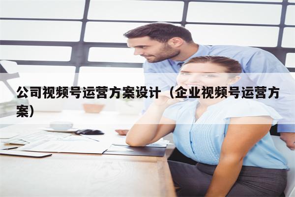 公司视频号运营方案设计（企业视频号运营方案）