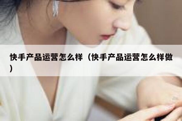 快手产品运营怎么样（快手产品运营怎么样做）