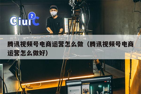 腾讯视频号电商运营怎么做（腾讯视频号电商运营怎么做好）