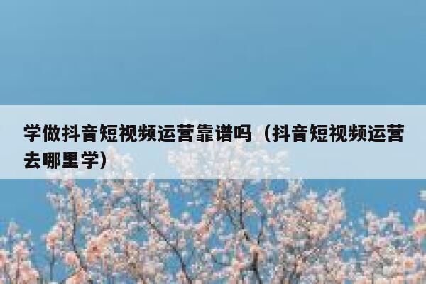 学做抖音短视频运营靠谱吗（抖音短视频运营去哪里学）