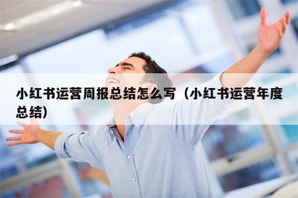 小红书运营周报总结怎么写（小红书运营年度总结）