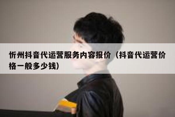 忻州抖音代运营服务内容报价（抖音代运营价格一般多少钱）