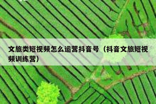 文旅类短视频怎么运营抖音号（抖音文旅短视频训练营）