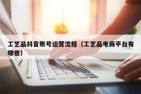 工艺品抖音账号运营流程（工艺品电商平台有哪些）