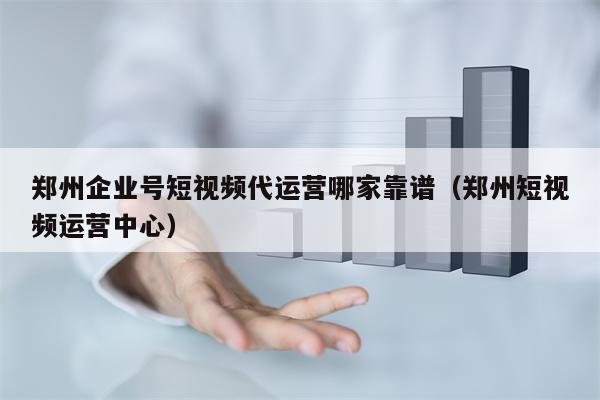 郑州企业号短视频代运营哪家靠谱（郑州短视频运营中心）