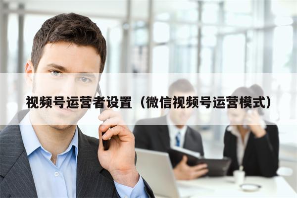 视频号运营者设置（微信视频号运营模式）