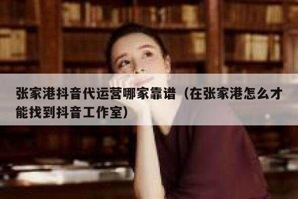 张家港抖音代运营哪家靠谱（在张家港怎么才能找到抖音工作室）