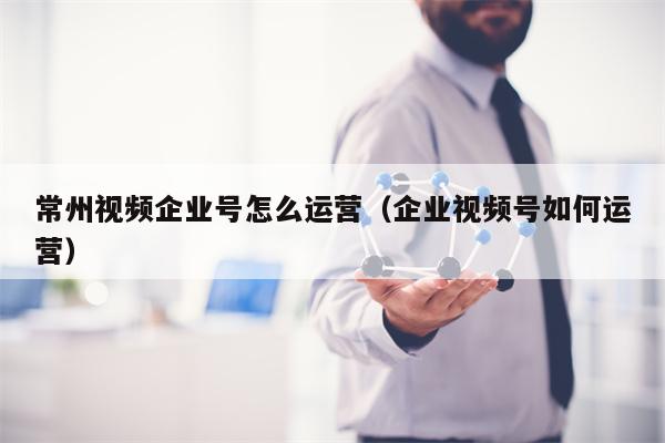 常州视频企业号怎么运营（企业视频号如何运营）