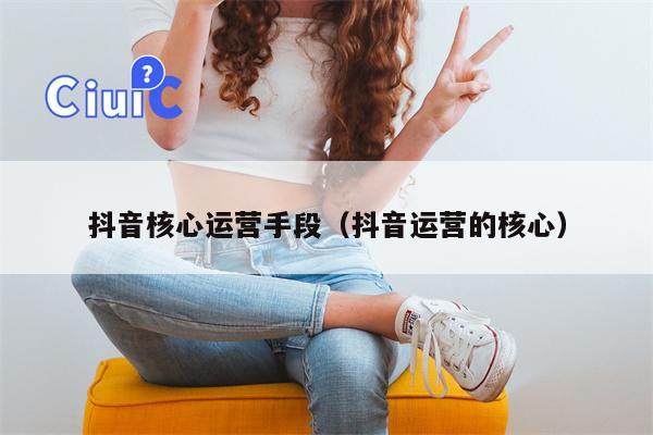 抖音核心运营手段（抖音运营的核心）