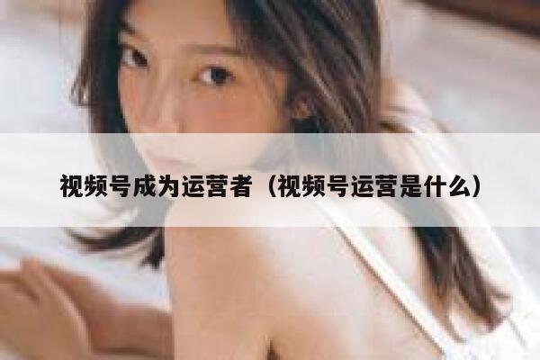 视频号成为运营者（视频号运营是什么）