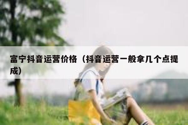 富宁抖音运营价格（抖音运营一般拿几个点提成）