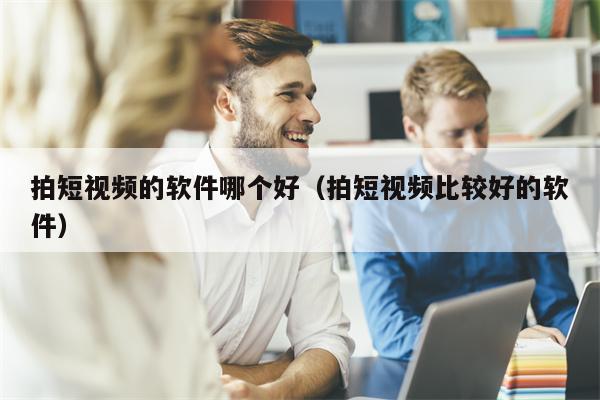 拍短视频的软件哪个好（拍短视频比较好的软件）