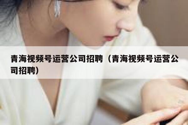 青海视频号运营公司招聘（青海视频号运营公司招聘）