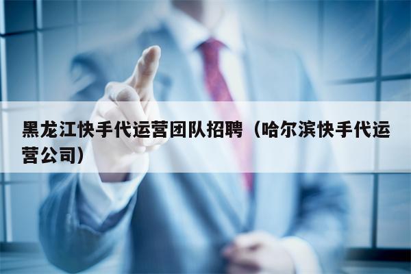 黑龙江快手代运营团队招聘（哈尔滨快手代运营公司）