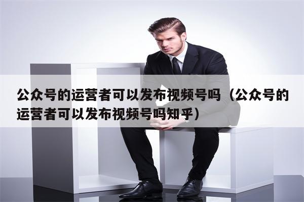 公众号的运营者可以发布视频号吗（公众号的运营者可以发布视频号吗知乎）