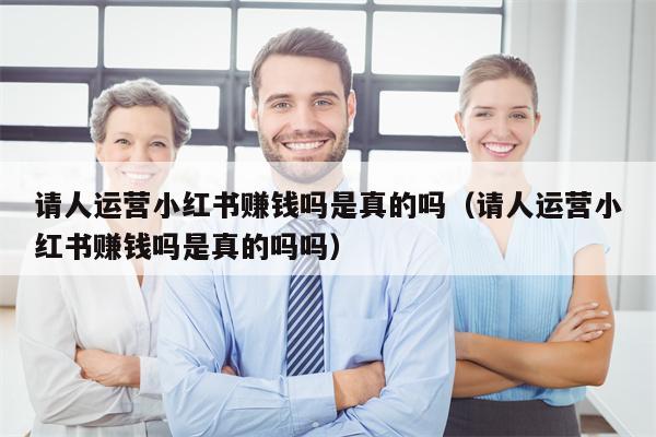 请人运营小红书赚钱吗是真的吗（请人运营小红书赚钱吗是真的吗吗）