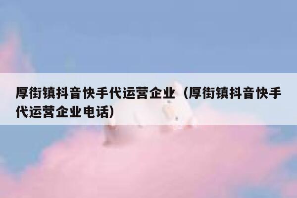 厚街镇抖音快手代运营企业（厚街镇抖音快手代运营企业电话）