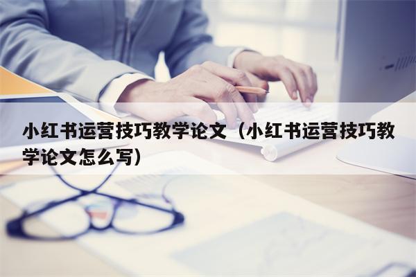 小红书运营技巧教学论文（小红书运营技巧教学论文怎么写）