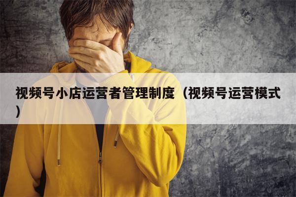 视频号小店运营者管理制度（视频号运营模式）