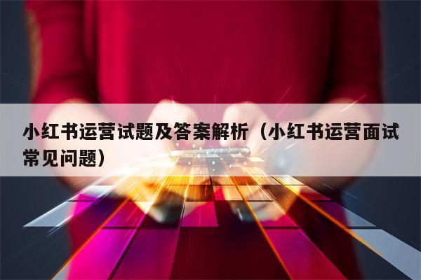 小红书运营试题及答案解析（小红书运营面试常见问题）