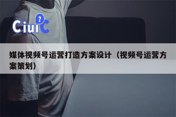 媒体视频号运营打造方案设计（视频号运营方案策划）